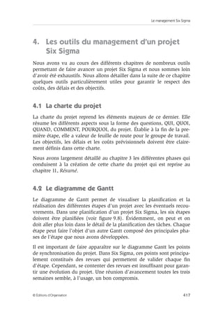 Le management Six Sigma
417
© Éditions d’Organisation
4. Les outils du management d’un projet
Six Sigma
Nous avons vu au cours des différents chapitres de nombreux outils
permettant de faire avancer un projet Six Sigma et nous sommes loin
d’avoir été exhaustifs. Nous allons détailler dans la suite de ce chapitre
quelques outils particulièrement utiles pour garantir le respect des
coûts, des délais et des objectifs.
4.1 La charte du projet
La charte du projet reprend les éléments majeurs de ce dernier. Elle
résume les différents aspects sous la forme des questions, QUI, QUOI,
QUAND, COMMENT, POURQUOI, du projet. Établie à la fin de la pre-
mière étape, elle a valeur de feuille de route pour le groupe de travail.
Les objectifs, les délais et les coûts prévisionnels doivent être claire-
ment définis dans cette charte.
Nous avons largement détaillé au chapitre 3 les différentes phases qui
conduisent à la création de cette charte du projet qui est reprise au
chapitre 11, Résumé.
4.2 Le diagramme de Gantt
Le diagramme de Gantt permet de visualiser la planification et la
réalisation des différentes étapes d’un projet avec les éventuels recou-
vrements. Dans une planification d’un projet Six Sigma, les six étapes
doivent être planifiées (voir figure 9.8). Évidemment, on peut et on
doit aller plus loin dans le détail de la planification des tâches. Chaque
étape peut faire l’objet d’un autre Gantt composé des principales pha-
ses de l’étape que nous avons développées.
Il est important de faire apparaître sur le diagramme Gantt les points
de synchronisation du projet. Dans Six Sigma, ces points sont principa-
lement constitués des revues qui permettent de valider chaque fin
d’étape. Cependant, se contenter des revues est insuffisant pour garan-
tir une évolution du projet. Une réunion d’avancement toutes les trois
semaines semble, à l’usage, un bon compromis.
 