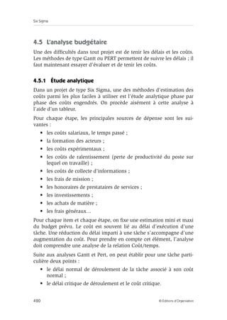 Six Sigma
420 © Éditions d’Organisation
4.5 L’analyse budgétaire
Une des difficultés dans tout projet est de tenir les délais et les coûts.
Les méthodes de type Gantt ou PERT permettent de suivre les délais ; il
faut maintenant essayer d’évaluer et de tenir les coûts.
4.5.1 Étude analytique
Dans un projet de type Six Sigma, une des méthodes d’estimation des
coûts parmi les plus faciles à utiliser est l’étude analytique phase par
phase des coûts engendrés. On procède aisément à cette analyse à
l’aide d’un tableur.
Pour chaque étape, les principales sources de dépense sont les sui-
vantes :
• les coûts salariaux, le temps passé ;
• la formation des acteurs ;
• les coûts expérimentaux ;
• les coûts de ralentissement (perte de productivité du poste sur
lequel on travaille) ;
• les coûts de collecte d’informations ;
• les frais de mission ;
• les honoraires de prestataires de services ;
• les investissements ;
• les achats de matière ;
• les frais généraux…
Pour chaque item et chaque étape, on fixe une estimation mini et maxi
du budget prévu. Le coût est souvent lié au délai d’exécution d’une
tâche. Une réduction du délai imparti à une tâche s’accompagne d’une
augmentation du coût. Pour prendre en compte cet élément, l’analyse
doit comprendre une analyse de la relation Coût/temps.
Suite aux analyses Gantt et Pert, on peut établir pour une tâche parti-
culière deux points :
• le délai normal de déroulement de la tâche associé à son coût
normal ;
• le délai critique de déroulement et le coût critique.
 