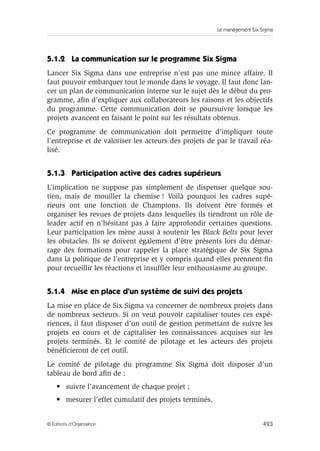 Le management Six Sigma
423
© Éditions d’Organisation
5.1.2 La communication sur le programme Six Sigma
Lancer Six Sigma dans une entreprise n’est pas une mince affaire. Il
faut pouvoir embarquer tout le monde dans le voyage. Il faut donc lan-
cer un plan de communication interne sur le sujet dès le début du pro-
gramme, afin d’expliquer aux collaborateurs les raisons et les objectifs
du programme. Cette communication doit se poursuivre lorsque les
projets avancent en faisant le point sur les résultats obtenus.
Ce programme de communication doit permettre d’impliquer toute
l’entreprise et de valoriser les acteurs des projets de par le travail réa-
lisé.
5.1.3 Participation active des cadres supérieurs
L’implication ne suppose pas simplement de dispenser quelque sou-
tien, mais de mouiller la chemise ! Voilà pourquoi les cadres supé-
rieurs ont une fonction de Champions. Ils doivent être formés et
organiser les revues de projets dans lesquelles ils tiendront un rôle de
leader actif en n’hésitant pas à faire approfondir certaines questions.
Leur participation les mène aussi à soutenir les Black Belts pour lever
les obstacles. Ils se doivent également d’être présents lors du démar-
rage des formations pour rappeler la place stratégique de Six Sigma
dans la politique de l’entreprise et y compris quand elles prennent fin
pour recueillir les réactions et insuffler leur enthousiasme au groupe.
5.1.4 Mise en place d’un système de suivi des projets
La mise en place de Six Sigma va concerner de nombreux projets dans
de nombreux secteurs. Si on veut pouvoir capitaliser toutes ces expé-
riences, il faut disposer d’un outil de gestion permettant de suivre les
projets en cours et de capitaliser les connaissances acquises sur les
projets terminés. Et le comité de pilotage et les acteurs des projets
bénéficieront de cet outil.
Le comité de pilotage du programme Six Sigma doit disposer d’un
tableau de bord afin de :
• suivre l’avancement de chaque projet ;
• mesurer l’effet cumulatif des projets terminés.
 