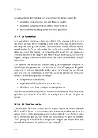 Six Sigma
424 © Éditions d’Organisation
Les Black Belts doivent disposer d’une base de données afin de :
• connaître les problèmes qui ont déjà été traités ;
• connaître la façon dont on a traité le problème ;
• faire du benchmarking entre plusieurs processus.
5.1.5 La formation
Les formations dispensées tant aux Black Belts qu’aux autres acteurs
du projet doivent être de qualité. Même si la formation initiale de plus
de cinq semaines paraît souvent une formation lourde, elle ne permet
pas de traiter de façon exhaustive des outils qui pourraient être utilisés
dans un projet Six Sigma. La formation doit donc être un processus
continu, fondé sur le support des Master Black Belts qui sauront déve-
lopper, lorsque le besoin se fera sentir, les outils et méthodes complé-
mentaires.
Les séances de formation doivent être particulièrement soignées et
menées par des personnes compétentes au plan pédagogique. La péda-
gogie est en soi une démarche métier et on ne s’improvise pas forma-
teur du jour au lendemain. Il convient donc de choisir un formateur
réunissant les trois qualités suivantes :
• compétence scientifique ;
• expérience de l’application sur le terrain ;
• charisme pour faire partager ses compétences.
Une formation bien conduite est source de motivation. Une formation
qui n’est pas adaptée, c’est déjà, en quelque sorte, le son du glas du
projet.
5.1.6 La reconnaissance
L’implication forte des acteurs de Six Sigma mérite la reconnaissance
de la société. Cette reconnaissance sera source de motivation pour les
futurs projets. Cette reconnaissance peut prendre diverses formes, mais
il est important que chacun sente que son travail est pris en compte.
Voilà pourquoi le comité de pilotage doit intégrer cet aspect dans son
plan de déploiement en prévoyant, par exemple :
 