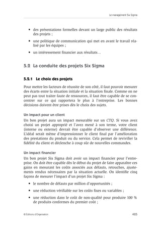 Le management Six Sigma
425
© Éditions d’Organisation
• des présentations formelles devant un large public des résultats
des projets ;
• une politique de communication qui met en avant le travail réa-
lisé par les équipes ;
• un intéressement financier aux résultats…
5.2 La conduite des projets Six Sigma
5.2.1 Le choix des projets
Pour mettre les facteurs de réussite de son côté, il faut pouvoir mesurer
des écarts entre la situation initiale et la situation finale. Comme on ne
peut pas tout traiter faute de ressources, il faut être capable de se con-
centrer sur ce qui rapportera le plus à l’entreprise. Les bonnes
décisions doivent être prises dès le choix des sujets.
Un impact pour un client
Un bon projet aura un impact mesurable sur un CTQ. Si vous avez
choisi un projet approprié et l’avez mené à son terme, votre client
(interne ou externe) devrait être capable d’observer une différence.
L’idéal serait même d’impressionner le client final par l’amélioration
des prestations du produit ou du service. Cela permet de revivifier la
fidélité du client et déclenche à coup sûr de nouvelles commandes.
Un impact financier
Un bon projet Six Sigma doit avoir un impact financier pour l’entre-
prise. On doit être capable dès le début du projet de faire apparaître ces
gains en mesurant les coûts associés aux défauts, retouches, ajuste-
ments rendus nécessaires par la situation actuelle. On identifie cinq
façons de mesurer l’impact d’un projet Six Sigma :
• le nombre de défauts par million d’opportunités ;
• une réduction vérifiable sur les coûts fixes ou variables ;
• une réduction dans le coût de non-qualité pour produire 100 %
de produits conformes du premier coût ;
 