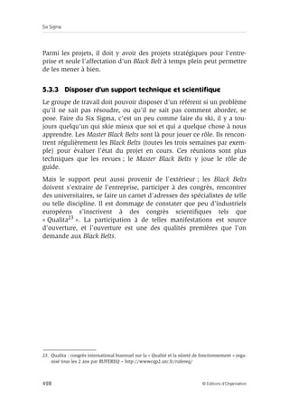 Six Sigma
428 © Éditions d’Organisation
Parmi les projets, il doit y avoir des projets stratégiques pour l’entre-
prise et seule l’affectation d’un Black Belt à temps plein peut permettre
de les mener à bien.
5.3.3 Disposer d’un support technique et scientifique
Le groupe de travail doit pouvoir disposer d’un référent si un problème
qu’il ne sait pas résoudre, ou qu’il ne sait pas comment aborder, se
pose. Faire du Six Sigma, c’est un peu comme faire du ski, il y a tou-
jours quelqu’un qui skie mieux que soi et qui a quelque chose à nous
apprendre. Les Master Black Belts sont là pour jouer ce rôle. Ils rencon-
trent régulièrement les Black Belts (toutes les trois semaines par exem-
ple) pour évaluer l’état du projet en cours. Ces réunions sont plus
techniques que les revues ; le Master Black Belts y joue le rôle de
guide.
Mais le support peut aussi provenir de l’extérieur ; les Black Belts
doivent s’extraire de l’entreprise, participer à des congrès, rencontrer
des universitaires, se faire un carnet d’adresses des spécialistes de telle
ou telle discipline. Il est dommage de constater que peu d’industriels
européens s’inscrivent à des congrès scientifiques tels que
« Qualita23 ». La participation à de telles manifestations est source
d’ouverture, et l’ouverture est une des qualités premières que l’on
demande aux Black Belts.
23. Qualita : congrès international biannuel sur la « Qualité et la sûreté de fonctionnement » orga-
nisé tous les 2 ans par RUFEREQ – http://wwwcqp2.utc.fr/rufereq/
 