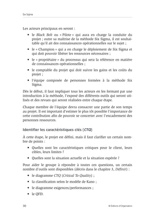 Six Sigma
30 © Éditions d’Organisation
Les acteurs principaux en seront :
• le Black Belt ou « Pilote » qui aura en charge la conduite du
projet ; outre sa maîtrise de la méthode Six Sigma, il est souhai-
table qu’il ait des connaissances opérationnelles sur le sujet ;
• le « Champion » qui a en charge le déploiement de Six Sigma et
qui doit pouvoir libérer les ressources nécessaires ;
• le « propriétaire » du processus qui sera la référence en matière
de connaissances opérationnelles ;
• le comptable du projet qui doit suivre les gains et les coûts du
projet ;
• l’équipe composée de personnes formées à la méthode Six
Sigma.
Dès le début, il faut impliquer tous les acteurs en les formant par une
introduction à la méthode, l’exposé des différents outils qui seront uti-
lisés et des revues qui seront réalisées entre chaque étape.
Chaque membre de l’équipe devra consacrer une partie de son temps
au projet. Il est important d’estimer le plus tôt possible l’importance de
cette contribution afin de pouvoir se concerter avec l’encadrement des
personnes ressources.
Identifier les caractéristiques clés (CTQ)
À cette étape, le projet est défini, mais il faut clarifier un certain nom-
bre de points :
• Quelles sont les caractéristiques critiques pour le client, leurs
cibles, leurs limites ?
• Quelles sont la situation actuelle et la situation espérée ?
Pour aider le groupe à répondre à toutes ces questions, un certain
nombre d’outils sont disponibles (décris dans le chapitre 3, Définir) :
• le diagramme CTQ (Critical To Quality) ;
• la classification selon le modèle de Kano ;
• le diagramme exigences/performances ;
• le QFD.
 