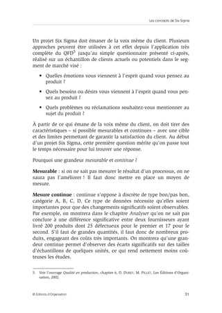 Les concepts de Six Sigma
31
© Éditions d’Organisation
Un projet Six Sigma doit émaner de la voix même du client. Plusieurs
approches peuvent être utilisées à cet effet depuis l’application très
complète du QFD5 jusqu’au simple questionnaire présenté ci-après,
réalisé sur un échantillon de clients actuels ou potentiels dans le seg-
ment de marché visé :
• Quelles émotions vous viennent à l’esprit quand vous pensez au
produit ?
• Quels besoins ou désirs vous viennent à l’esprit quand vous pen-
sez au produit ?
• Quels problèmes ou réclamations souhaitez-vous mentionner au
sujet du produit ?
À partir de ce qui émane de la voix même du client, on doit tirer des
caractéristiques – si possible mesurables et continues – avec une cible
et des limites permettant de garantir la satisfaction du client. Au début
d’un projet Six Sigma, cette première question mérite qu’on passe tout
le temps nécessaire pour lui trouver une réponse.
Pourquoi une grandeur mesurable et continue ?
Mesurable : si on ne sait pas mesurer le résultat d’un processus, on ne
saura pas l’améliorer ! Il faut donc mettre en place un moyen de
mesure.
Mesure continue : continue s’oppose à discrète de type bon/pas bon,
catégorie A, B, C, D. Ce type de données nécessite qu’elles soient
importantes pour que des changements significatifs soient observables.
Par exemple, on montrera dans le chapitre Analyser qu’on ne sait pas
conclure à une différence significative entre deux fournisseurs ayant
livré 200 produits dont 25 défectueux pour le premier et 17 pour le
second. S’il faut de grandes quantités, il faut donc de nombreux pro-
duits, engageant des coûts très importants. On montrera qu’une gran-
deur continue permet d’observer des écarts significatifs sur des tailles
d’échantillons de quelques unités, ce qui rend nettement moins coû-
teuses les études.
5. Voir l’ouvrage Qualité en production, chapitre 6, D. DURET, M. PILLET, Les Éditions d’Organi-
sation, 2002.
 