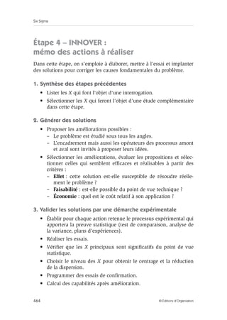 Six Sigma
464 © Éditions d’Organisation
Étape 4 – INNOVER :
mémo des actions à réaliser
Dans cette étape, on s’emploie à élaborer, mettre à l’essai et implanter
des solutions pour corriger les causes fondamentales du problème.
1. Synthèse des étapes précédentes
• Lister les X qui font l’objet d’une interrogation.
• Sélectionner les X qui feront l’objet d’une étude complémentaire
dans cette étape.
2. Générer des solutions
• Proposer les améliorations possibles :
– Le problème est étudié sous tous les angles.
– L’encadrement mais aussi les opérateurs des processus amont
et aval sont invités à proposer leurs idées.
• Sélectionner les améliorations, évaluer les propositions et sélec-
tionner celles qui semblent efficaces et réalisables à partir des
critères :
– Effet : cette solution est-elle susceptible de résoudre réelle-
ment le problème ?
– Faisabilité : est-elle possible du point de vue technique ?
– Économie : quel est le coût relatif à son application ?
3. Valider les solutions par une démarche expérimentale
• Établir pour chaque action retenue le processus expérimental qui
apportera la preuve statistique (test de comparaison, analyse de
la variance, plans d’expériences).
• Réaliser les essais.
• Vérifier que les X principaux sont significatifs du point de vue
statistique.
• Choisir le niveau des X pour obtenir le centrage et la réduction
de la dispersion.
• Programmer des essais de confirmation.
• Calcul des capabilités après amélioration.
 
