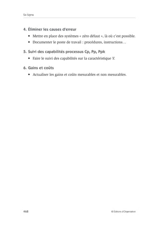 Six Sigma
468 © Éditions d’Organisation
4. Éliminer les causes d’erreur
• Mettre en place des systèmes « zéro défaut », là où c’est possible.
• Documenter le poste de travail : procédures, instructions…
5. Suivi des capabilités processus Cp, Pp, Ppk
• Faire le suivi des capabilités sur la caractéristique Y.
6. Gains et coûts
• Actualiser les gains et coûts mesurables et non mesurables.
 