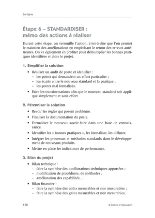 Six Sigma
470 © Éditions d’Organisation
Étape 6 – STANDARDISER :
mémo des actions à réaliser
Durant cette étape, on verrouille l’action, c’est-à-dire que l’on permet
le maintien des améliorations en empêchant le retour des erreurs anté-
rieures. On va également en profiter pour démultiplier les bonnes prati-
ques identifiées et clore le projet.
1. Simplifier la solution
• Réaliser un audit de poste et identifier :
– les points qui demandent un effort particulier ;
– les écarts entre le nouveau standard et la pratique ;
– les points mal formalisés.
• Faire les transformations afin que le nouveau standard soit appli-
qué simplement et sans effort.
2. Pérenniser la solution
• Revoir les règles qui posent problème.
• Finaliser la documentation du poste.
• Formaliser le nouveau savoir-faire dans une base de connais-
sance.
• Identifier les « bonnes pratiques », les formaliser, les diffuser.
• Intégrer les processus et méthodes standards dans le développe-
ment de nouveaux produits.
• Mettre en place les indicateurs de performance.
3. Bilan du projet
• Bilan technique :
– faire la synthèse des améliorations techniques apportées ;
– modification de procédures, de méthodes ;
– amélioration des capabilités…
• Bilan financier :
– faire la synthèse des coûts mesurables et non mesurables ;
– faire la synthèse des gains mesurables et non mesurables.
 