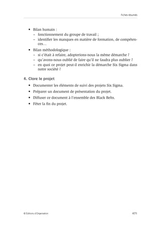 Fiches résumés
471
© Éditions d’Organisation
• Bilan humain :
– fonctionnement du groupe de travail ;
– identifier les manques en matière de formation, de compéten-
ces…
• Bilan méthodologique :
– si c’était à refaire, adopterions-nous la même démarche ?
– qu’avons-nous oublié de faire qu’il ne faudra plus oublier ?
– en quoi ce projet peut-il enrichir la démarche Six Sigma dans
notre société ?
4. Clore le projet
• Documenter les éléments de suivi des projets Six Sigma.
• Préparer un document de présentation du projet.
• Diffuser ce document à l’ensemble des Black Belts.
• Fêter la fin du projet.
 