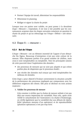 Six Sigma
34 © Éditions d’Organisation
• Former l’équipe de travail, déterminer les responsabilités
• Déterminer le planning
• Rédiger et signer la charte du projet
Lorsque tous ces points sont validés, on peut passer à la deuxième
étape « Mesurer ». Cependant, il est tout à fait possible que les con-
naissances acquises dans les étapes suivantes remettent en question la
charte du projet et qu’un rebouclage sur l’étape « Définir » soit néces-
saire.
4.3 Étape 2 – « Mesurer »
4.3.1 But de l’étape
L’étape « Mesurer » est un élément essentiel de l’apport d’une démar-
che Six Sigma. Beaucoup d’entreprises n’ont pas cette culture de la
mesure. Elles disposent parfois d’un grand nombre de chiffres, mais
ceux-ci sont inexploitables ou inexploités. Voici les principales raisons
de cette pauvreté dans l’exploitation des données :
• des processus de mesures qui ne sont pas adaptés et qui créent
parfois plus de dispersion que le processus étudié ;
• une récolte des données mal conçue qui rend inexploitables les
tableaux de données.
Cette étape a pour objectif d’évaluer correctement la situation actuelle
de la performance des processus impliqués par comparaison avec les
différentes exigences des clients. Elle peut se décliner en trois actions
majeures :
1. Valider les processus de mesure
Cela consiste à vérifier que la chaîne de mesure utilisée n’est pas
déjà une source importante de variabilité. Pour cela, après avoir
vérifié le rattachement de l’instrument à la chaîne d’étalonnage,
on vérifie également que la variabilité due aux défauts de répéta-
bilité (plusieurs mesures d’un opérateur) et de reproductibilité
(plusieurs opérateurs) n’est pas trop forte.
 