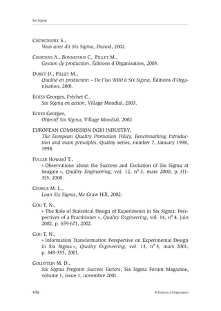 Six Sigma
476 © Éditions d’Organisation
CHOWDHURY S.,
Vous avez dit Six Sigma, Dunod, 2002.
COURTOIS A., BONNEFOUS C., PILLET M.,
Gestion de production, Éditions d’Organisation, 2003.
DURET D., PILLET M.,
Qualité en production – De l’Iso 9000 à Six Sigma, Éditions d’Orga-
nisation, 2001.
ECKES Georges, Fréchet C.,
Six Sigma en action, Village Mondial, 2003.
ECKES Georges,
Objectif Six Sigma, Village Mondial, 2002
EUROPEAN COMMISSION DGIII INDUSTRY,
The European Quality Promotion Policy, Benchmarking Introduc-
tion and main principles, Quality series, number 7, January 1998,
1998.
FULLER Howard T.,
« Observations about the Success and Evolution of Six Sigma at
Seagate », Quality Engineering, vol. 12, no 3, mars 2000, p. 311-
315, 2000.
GEORGE M. L.,
Lean Six Sigma, Mc Graw Hill, 2002.
GOH T. N.,
« The Role of Statistical Design of Experiments in Six Sigma: Pers-
pectives of a Practitioner », Quality Engineering, vol. 14, no 4, juin
2002, p. 659-671, 2002.
GOH T. N.,
« Information Transformation Perspective on Experimental Design
in Six Sigma », Quality Engineering, vol. 13, no 3, mars 2001,
p. 349-355, 2001.
GOLDSTEIN M. D.,
Six Sigma Program Success Factors, Six Sigma Forum Magazine,
volume 1, issue 1, novembre 2001.
 