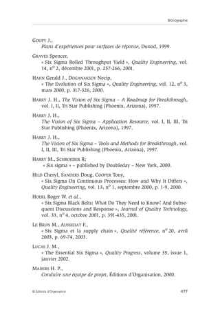 Bibliographie
477
© Éditions d’Organisation
GOUPY J.,
Plans d’expériences pour surfaces de réponse, Dunod, 1999.
GRAVES Spencer,
« Six Sigma Rolled Throughput Yield », Quality Engineering, vol.
14, no 2, décembre 2001, p. 257-266, 2001.
HAHN Gerald J., DOGANAKSOY Necip,
« The Evolution of Six Sigma », Quality Engineering, vol. 12, no 3,
mars 2000, p. 317-326, 2000.
HARRY J. H., The Vision of Six Sigma – A Roadmap for Breakthrough,
vol. I, II, Tri Star Publishing (Phoenix, Arizona), 1997.
HARRY J. H.,
The Vision of Six Sigma – Application Resource, vol. I, II, III, Tri
Star Publishing (Phoenix, Arizona), 1997.
HARRY J. H.,
The Vision of Six Sigma – Tools and Methods for Breakthrough, vol.
I, II, III, Tri Star Publishing (Phoenix, Arizona), 1997.
HARRY M., SCHROEDER R;
« Six sigma » – published by Doubleday – New York, 2000.
HILD Cheryl, SANDERS Doug, COOPER Tony,
« Six Sigma On Continuous Processes: How and Why It Differs »,
Quality Engineering, vol. 13, no 1, septembre 2000, p. 1-9, 2000.
HOERL Roger W. et al.,
« Six Sigma Black Belts: What Do They Need to Know? And Subse-
quent Discussions and Response », Journal of Quality Technology,
vol. 33, no 4, octobre 2001, p. 391-435, 2001.
LE BRUN M., AUSSEDAT F.,
« Six Sigma et la supply chain », Qualité référence, no 20, avril
2003, p. 69-74, 2003.
LUCAS J. M.,
« The Essential Six Sigma », Quality Progress, volume 35, issue 1,
janvier 2002.
MADERS H. P.,
Conduire une équipe de projet, Éditions d’Organisation, 2000.
 