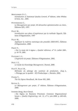 Six Sigma
478 © Éditions d’Organisation
MONTGOMERY D. C.,
Introduction to Statistical Quality Control, 4e édition, John Whiley
 Sons, Inc., 2001.
PETITDEMANGE C.,
Le Management par projet, 80 démarches opérationnelles au choix,
Éditions EFE, 1997.
PILLET M.,
Introduction aux plans d’expériences par la méthode Taguchi, Édi-
tions d’Organisation, 1997
PILLET M.,
Appliquer la maîtrise statistique des procédés (MSP/SPC), Éditions
d’Organisation, 2000.
PIQUET F.,
« Sur la route de 6 sigma », Qualité référence, no 13, juillet 2001,
p. 65-79, 2001.
PLUCHART J.-J.,
L’Ingénierie de projet, Éditions d’Organisation, 2002.
PRAX J.-Y.,
Le Guide du Knowledge Management, Dunod, 2000.
PUJO P., PILLET M.,
Méthodes du pilotage des systèmes de production, chap. 6,
« Pilotage par la qualité – ICS Productique », Hermès, 2002.
PYSDEK T.,
The Six Sigma Handbook, Mc Graw Hill, 2001.
RAYNAL S.,
Le Management par projet, 2e édition, Éditions d’Organisation,
2000.
SANDERS Doug, HILD Cheryl,
« Six Sigma on Business Processes: Common Organizational
Issues », Quality Engineering, vol. 12, no 4, juin 2000, p. 603-610,
2000.
 