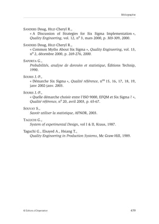 Bibliographie
479
© Éditions d’Organisation
SANDERS Doug, HILD Cheryl R.,
« A Discussion of Strategies for Six Sigma Implementation »,
Quality Engineering, vol. 12, no 3, mars 2000, p. 303-309, 2000.
SANDERS Doug, HILD Cheryl R.,
« Common Myths About Six Sigma », Quality Engineering, vol. 13,
no 2, décembre 2000, p. 269-276, 2000.
SAPORTA G.,
Probabilités, analyse de données et statistique, Éditions Technip,
1990.
SOURIS J.-P.,
« Démarche Six Sigma », Qualité référence, nos 15, 16, 17, 18, 19,
janv 2002-janv. 2003.
SOURIS J.-P.,
« Quelle démarche choisir entre l’ISO 9000, EFQM et Six Sigma ? »,
Qualité référence, no 20, avril 2003, p. 65-67.
SOUVAY S.,
Savoir utiliser la statistique, AFNOR, 2003.
TAGUCHI G.,
System of experimental Design, vol I  II, Kraus, 1987.
Taguchi G., Elsayed A., Hsiang T.,
Quality Engineering in Production Systems, Mc Graw-Hill, 1989.
 