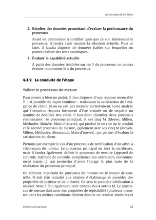 Les concepts de Six Sigma
35
© Éditions d’Organisation
2. Récolter des données permettant d’évaluer la performance du
processus
Avant de commencer à modifier quoi que ce soit intéressant le
processus, il faudra avoir analysé la situation actuelle. Pour ce
faire, il faudra disposer de données fiables sur lesquelles on
pourra réaliser des tests statistiques.
3. Évaluer la capabilité actuelle
À partir des données récoltées sur les Y du processus, on pourra
évaluer notamment le z du processus.
4.3.2 La conduite de l’étape
Valider le processus de mesure
Pour mener à bien un projet, il faut disposer d’une réponse mesurable
Y – si possible de façon continue – traduisant la satisfaction de l’exi-
gence du client. Si on ne sait pas mesurer correctement, toute analyse
qui s’ensuivra risquera fortement d’être erronée ou de requérir un
nombre de données très élevé. Il faut donc identifier deux processus
élémentaires : le processus principal, et ses cinq M (Moyen, Milieu,
Méthodes, Matière, Main-d’œuvre), qui produit le service ou le produit
et le second processus de mesure, également avec ses cinq M (Moyen,
Milieu, Méthodes, Mesurande, Main-d’œuvre), qui permet d’évaluer la
satisfaction du client.
Prenons par exemple le cas d’un processus de rectification d’un arbre à
vilebrequin de moteur. Le processus principal en sera la rectifieuse,
mais il faudra également définir le processus de mesure (appareil de
contrôle, méthode de contrôle, compétence des opérateurs, environne-
ment requis…) qui permettra d’avoir l’image la plus juste de la
réalisation du processus principal.
Un élément important du processus de mesure est le moyen de con-
trôle. Il doit être rattaché aux chaînes d’étalonnage et posséder des
propriétés de justesse et de linéarité. Ce sera la première vérification à
réaliser. Mais il faut également tenir compte des 4 autres M. Le proces-
sus de mesure doit avoir des propriétés de répétabilité (plusieurs mesu-
res dans les mêmes conditions doivent donner un résultat similaire) et
 
