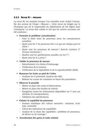 Six Sigma
40 © Éditions d’Organisation
4.3.3 Revue R1 – Mesurer
La revue R1 est conduite lorsque l’on considère avoir réalisé l’ensem-
ble des actions de l’étape « Mesurer ». Cette revue est dirigée par le
Champion qui est le responsable du déploiement de Six Sigma dans
l’entreprise. La revue doit valider le fait que les actions suivantes ont
été conduites :
• Formuler le problème (actualisation)
– Faire la boîte noire du processus (avec les connaissances
actuelles).
– Quels sont les Y du processus liés à ce qui est critique pour le
client ?
– Quels sont les processus de mesure ? Sont-ils continus (7
niveaux minimum) ?
– Quelles sont les spécifications actuelles sur les Y ?
– Quels sont les X a priori ?
• Valider le processus de mesure
– Rattachement à la chaîne d’étalonnage.
– Vérification de la justesse.
– Vérification de la répétabilité et de la reproductibilité (R&R).
• Ramasser les fruits au pied de l’arbre
– Analyser les X potentiels (analyse des 5M).
– Réduire les causes de variations en fixant des paramètres.
• Observer le procédé
– Mettre en place des cartes d’observations.
– Mettre en place des feuilles de relevés.
– Enregistrer toutes les informations disponibles sur Y avec ses
attributs (X correspondants).
– Validation des spécifications.
• Estimer la capabilité du processus
– Examen statistique des valeurs mesurées : moyenne, écart
type, normalité.
– Calcul des indicateurs de capabilités.
– Analyse de la chute des capabilités : problème de processus,
de dérive ou de centrage ?
• Actualisation des gains et coûts estimés
 