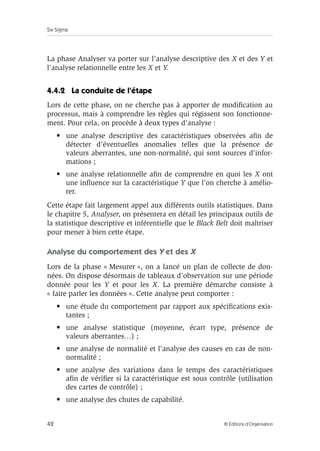 Six Sigma
42 © Éditions d’Organisation
La phase Analyser va porter sur l’analyse descriptive des X et des Y et
l’analyse relationnelle entre les X et Y.
4.4.2 La conduite de l’étape
Lors de cette phase, on ne cherche pas à apporter de modification au
processus, mais à comprendre les règles qui régissent son fonctionne-
ment. Pour cela, on procède à deux types d’analyse :
• une analyse descriptive des caractéristiques observées afin de
détecter d’éventuelles anomalies telles que la présence de
valeurs aberrantes, une non-normalité, qui sont sources d’infor-
mations ;
• une analyse relationnelle afin de comprendre en quoi les X ont
une influence sur la caractéristique Y que l’on cherche à amélio-
rer.
Cette étape fait largement appel aux différents outils statistiques. Dans
le chapitre 5, Analyser, on présentera en détail les principaux outils de
la statistique descriptive et inférentielle que le Black Belt doit maîtriser
pour mener à bien cette étape.
Analyse du comportement des Y et des X
Lors de la phase « Mesurer », on a lancé un plan de collecte de don-
nées. On dispose désormais de tableaux d’observation sur une période
donnée pour les Y et pour les X. La première démarche consiste à
« faire parler les données ». Cette analyse peut comporter :
• une étude du comportement par rapport aux spécifications exis-
tantes ;
• une analyse statistique (moyenne, écart type, présence de
valeurs aberrantes…) ;
• une analyse de normalité et l’analyse des causes en cas de non-
normalité ;
• une analyse des variations dans le temps des caractéristiques
afin de vérifier si la caractéristique est sous contrôle (utilisation
des cartes de contrôle) ;
• une analyse des chutes de capabilité.
 