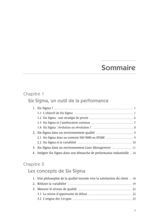 V
Sommaire
Chapitre 1
Six Sigma, un outil de la performance
1. Six Sigma ? .............................................................................................................................................. 1
1.1 L’objectif de Six Sigma .......................................................................................................... 1
1.2 Six Sigma : une stratégie de percée .............................................................................. 6
1.3 Six Sigma et l’amélioration continue ........................................................................... 7
1.4 Six Sigma : évolution ou révolution ? ......................................................................... 8
2. Six Sigma dans un environnement qualité ................................................................... 9
2.1 Six Sigma dans un contexte ISO 9000 ou EFQM ................................................. 9
2.2 Six Sigma et la variabilité ................................................................................................. 10
3. Six Sigma dans un environnement Lean Management .................................... 11
4. Intégrer Six Sigma dans une démarche de performance industrielle .... 14
Chapitre 2
Les concepts de Six Sigma
1. Une philosophie de la qualité tournée vers la satisfaction du client ..... 18
2. Réduire la variabilité .................................................................................................................... 19
3. Mesurer le niveau de qualité .................................................................................................. 22
3.1 La notion d’opportunité de défaut .............................................................................. 22
3.2 L’origine des 3,4 ppm .......................................................................................................... 23
 