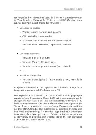 Les concepts de Six Sigma
45
© Éditions d’Organisation
sur lesquelles il est nécessaire d’agir afin d’ajuster le paramètre de sor-
tie Y sur la valeur désirée et de réduire sa variabilité. On dissocie en
général trois types dans l’origine des variations :
• Variations de position
– Position sur une machine multi-posages.
– Chip particulier dans un wafer.
– Empreinte dans un moule sur une presse à injecter.
– Variation entre 2 machines, 2 opérateurs, 2 ateliers.
– ...
• Variations cycliques
– Variation d’un lot à un autre.
– Variation d’une coulée à une autre.
– Variation parmi un groupe d’unités (usure d’outils).
– ...
• Variations temporelles
– Variation d’une équipe à l’autre, matin et soir, jours de la
semaine...
La question à laquelle on doit répondre est la suivante : lorsqu’un X
bouge, est-ce que cela a de l’influence sur le Y ?
Pour répondre à cette question, on pourra s’aider d’outils graphiques
comme la boîte à moustache (figure 2.15) qui semble montrer que le
changement d’opérateur a une influence importante sur la valeur de Y.
Mais cette observation n’est pas suffisante dans une approche Six
Sigma : il faut en apporter la preuve statistique. Pour cela, on va utiliser
des tests statistiques qui nous permettront de connaître le risque que
l’on prend lorsqu’on dit qu’il y a un écart significatif entre deux situa-
tions. Ainsi, dans l’exemple cité, en réalisant un test de comparaison
de moyennes, on peut dire que le risque qu’un tel écart provienne
d’une variation aléatoire est de 1,6 %.
 
