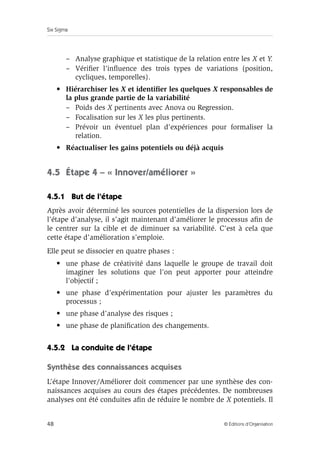 Six Sigma
48 © Éditions d’Organisation
– Analyse graphique et statistique de la relation entre les X et Y.
– Vérifier l’influence des trois types de variations (position,
cycliques, temporelles).
• Hiérarchiser les X et identifier les quelques X responsables de
la plus grande partie de la variabilité
– Poids des X pertinents avec Anova ou Regression.
– Focalisation sur les X les plus pertinents.
– Prévoir un éventuel plan d’expériences pour formaliser la
relation.
• Réactualiser les gains potentiels ou déjà acquis
4.5 Étape 4 – « Innover/améliorer »
4.5.1 But de l’étape
Après avoir déterminé les sources potentielles de la dispersion lors de
l’étape d’analyse, il s’agit maintenant d’améliorer le processus afin de
le centrer sur la cible et de diminuer sa variabilité. C’est à cela que
cette étape d’amélioration s’emploie.
Elle peut se dissocier en quatre phases :
• une phase de créativité dans laquelle le groupe de travail doit
imaginer les solutions que l’on peut apporter pour atteindre
l’objectif ;
• une phase d’expérimentation pour ajuster les paramètres du
processus ;
• une phase d’analyse des risques ;
• une phase de planification des changements.
4.5.2 La conduite de l’étape
Synthèse des connaissances acquises
L’étape Innover/Améliorer doit commencer par une synthèse des con-
naissances acquises au cours des étapes précédentes. De nombreuses
analyses ont été conduites afin de réduire le nombre de X potentiels. Il
 