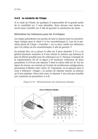 Six Sigma
52 © Éditions d’Organisation
4.6.2 La conduite de l’étape
À ce stade de l’étude, les quelques X responsables de la grande partie
de la variabilité sur Y sont identifiés. Nous devons tout mettre en
œuvre pour contrôler ces X afin de garantir la satisfaction du client.
Déterminer les tolérances pour les X critiques
Les étapes précédentes ont permis de faire la liaison entre la caractéris-
tique critique pour le client Y et les caractéristiques X. Lors de la pre-
mière phase de l’étape « Contrôler », on va donc valider les tolérances
que l’on utilise sur les caractéristiques X afin de garantir Y.
En premier lieu, on va placer la cible sur X pour atteindre Y. Il y a en
général plusieurs solutions et il faut choisir la solution qui donnera le
plus de liberté possible pour les tolérances sur X. Prenons l’exemple de
la représentation 3D de la figure 2.18 montrant l’influence de deux
paramètres A et B sur une réponse Y dont la valeur cible est 50. Sur les
lignes de niveau, on constate qu’il existe de nombreuses configurations
permettant d’obtenir cette valeur 50. Cependant, en se plaçant dans la
zone à tolérance « élargie », la surface de réponse montre un plateau
qu’il faut exploiter. Dans cette zone, la réponse Y sera très peu sensible
aux variations de paramètres A et B.
Figure 2.18 – Détermination de tolérances élargies
Zone à tolérances élargies
Zone à tolérances élargies
B
A
A
B
115
121
127
133
139
145
10
10,2
10,4
10,6
10,8
11
 