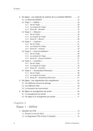 Six Sigma
VI © Éditions d’Organisation
4. Six Sigma : une méthode de maîtrise de la variabilité DMAICS ............... 25
4.1 La démarche DMAICS ......................................................................................................... 25
4.2 Étape 1 – « Définir » .............................................................................................................. 28
4.2.1 But de l’étape ................................................................................................................. 28
4.2.2 La conduite de l’étape .............................................................................................. 28
4.2.3 Revue R0 – Identifier ................................................................................................. 33
4.3 Étape 2 – « Mesurer » ........................................................................................................... 34
4.3.1 But de l’étape ................................................................................................................. 34
4.3.2 La conduite de l’étape .............................................................................................. 35
4.3.3 Revue R1 – Mesurer ................................................................................................... 40
4.4 Étape 3 – « Analyser » ......................................................................................................... 41
4.4.1 But de l’étape ................................................................................................................. 41
4.4.2 La conduite de l’étape .............................................................................................. 42
4.4.3 Revue R2 – Analyser .................................................................................................. 47
4.5 Étape 4 – « Innover/améliorer » ................................................................................... 48
4.5.1 But de l’étape ................................................................................................................. 48
4.5.2 La conduite de l’étape .............................................................................................. 48
4.5.3 Revue R3 – Innover/Améliorer ............................................................................. 51
4.6 Étape 5 – « Contrôler » ........................................................................................................ 51
4.6.1 But de l’étape ................................................................................................................. 51
4.6.2 La conduite de l’étape .............................................................................................. 52
4.6.3 Revue R4 – Contrôler ................................................................................................. 57
4.7 Étape 6 – « Standardiser/Pérenniser » ...................................................................... 58
4.7.1 But de l’étape ................................................................................................................. 58
4.7.2 La conduite du projet ................................................................................................ 58
4.7.3 Revue R5 – Standardiser/Pérenniser ................................................................ 61
5. Six Sigma : une organisation des compétences ...................................................... 62
5.1 Les différents niveaux de pilotage .............................................................................. 63
5.2 Les différents rôles ................................................................................................................. 64
5.3 La formation des intervenants ....................................................................................... 67
6. Six Sigma un management par projet ............................................................................. 69
6.1 Le management par projets ............................................................................................. 69
6.2 Six Sigma et le management par projets ................................................................ 71
Chapitre 3
Étape 1 – Définir
1. Identifier les CTQ ............................................................................................................................ 74
1.1 Écouter la voix du client .................................................................................................... 74
1.2 Le diagramme CTQ (Critical To Quality) ............................................................... 76
 