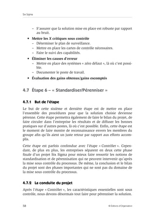 Six Sigma
58 © Éditions d’Organisation
– S’assurer que la solution mise en place est robuste par rapport
au bruit.
• Mettre les X critiques sous contrôle
– Déterminer le plan de surveillance.
– Mettre en place les cartes de contrôle nécessaires.
– Faire le suivi des capabilités.
• Éliminer les causes d’erreur
– Mettre en place des systèmes « zéro défaut », là où c’est possi-
ble.
– Documenter le poste de travail.
• Évaluation des gains obtenus/gains escomptés
4.7 Étape 6 – « Standardiser/Pérenniser »
4.7.1 But de l’étape
Le but de cette sixième et dernière étape est de mettre en place
l’ensemble des procédures pour que la solution choisie devienne
pérenne. Cette étape permettra également de faire le bilan du projet, de
faire circuler dans l’entreprise les résultats et de diffuser les bonnes
pratiques sur d’autres postes, là où c’est possible. Enfin, cette étape est
le moment de faire montre de reconnaissance envers les membres du
groupe afin qu’ils aient un juste retour par rapport aux efforts accom-
plis.
Cette étape est parfois confondue avec l’étape « Contrôler ». Cepen-
dant, de plus en plus, les entreprises séparent en deux cette phase
finale d’un projet Six Sigma pour mieux faire ressortir les notions de
standardisation et de pérennisation qui ne peuvent intervenir qu’après
la mise sous contrôle du processus. De même, la conclusion et le bilan
du projet sont des phases importantes qui ne sont pas du domaine de
la mise sous contrôle du processus.
4.7.2 La conduite du projet
Après l’étape « Contrôler », les caractéristiques essentielles sont sous
contrôle, nous devons désormais tout faire pour pérenniser la solution.
 