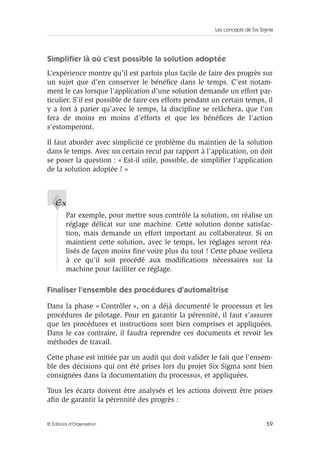 Les concepts de Six Sigma
59
© Éditions d’Organisation
Simplifier là où c’est possible la solution adoptée
L’expérience montre qu’il est parfois plus facile de faire des progrès sur
un sujet que d’en conserver le bénéfice dans le temps. C’est notam-
ment le cas lorsque l’application d’une solution demande un effort par-
ticulier. S’il est possible de faire ces efforts pendant un certain temps, il
y a fort à parier qu’avec le temps, la discipline se relâchera, que l’on
fera de moins en moins d’efforts et que les bénéfices de l’action
s’estomperont.
Il faut aborder avec simplicité ce problème du maintien de la solution
dans le temps. Avec un certain recul par rapport à l’application, on doit
se poser la question : « Est-il utile, possible, de simplifier l’application
de la solution adoptée ? »
Par exemple, pour mettre sous contrôle la solution, on réalise un
réglage délicat sur une machine. Cette solution donne satisfac-
tion, mais demande un effort important au collaborateur. Si on
maintient cette solution, avec le temps, les réglages seront réa-
lisés de façon moins fine voire plus du tout ! Cette phase veillera
à ce qu’il soit procédé aux modifications nécessaires sur la
machine pour faciliter ce réglage.
Finaliser l’ensemble des procédures d’automaîtrise
Dans la phase « Contrôler », on a déjà documenté le processus et les
procédures de pilotage. Pour en garantir la pérennité, il faut s’assurer
que les procédures et instructions sont bien comprises et appliquées.
Dans le cas contraire, il faudra reprendre ces documents et revoir les
méthodes de travail.
Cette phase est initiée par un audit qui doit valider le fait que l’ensem-
ble des décisions qui ont été prises lors du projet Six Sigma sont bien
consignées dans la documentation du processus, et appliquées.
Tous les écarts doivent être analysés et les actions doivent être prises
afin de garantir la pérennité des progrès :
Ex
 