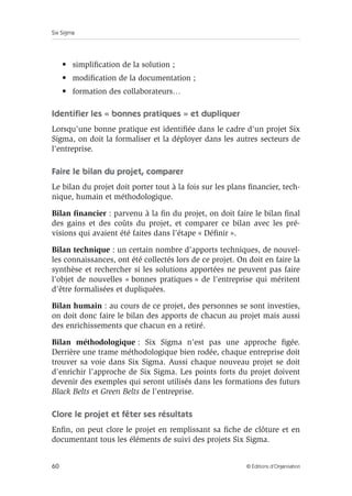 Six Sigma
60 © Éditions d’Organisation
• simplification de la solution ;
• modification de la documentation ;
• formation des collaborateurs…
Identifier les « bonnes pratiques » et dupliquer
Lorsqu’une bonne pratique est identifiée dans le cadre d’un projet Six
Sigma, on doit la formaliser et la déployer dans les autres secteurs de
l’entreprise.
Faire le bilan du projet, comparer
Le bilan du projet doit porter tout à la fois sur les plans financier, tech-
nique, humain et méthodologique.
Bilan financier : parvenu à la fin du projet, on doit faire le bilan final
des gains et des coûts du projet, et comparer ce bilan avec les pré-
visions qui avaient été faites dans l’étape « Définir ».
Bilan technique : un certain nombre d’apports techniques, de nouvel-
les connaissances, ont été collectés lors de ce projet. On doit en faire la
synthèse et rechercher si les solutions apportées ne peuvent pas faire
l’objet de nouvelles « bonnes pratiques » de l’entreprise qui méritent
d’être formalisées et dupliquées.
Bilan humain : au cours de ce projet, des personnes se sont investies,
on doit donc faire le bilan des apports de chacun au projet mais aussi
des enrichissements que chacun en a retiré.
Bilan méthodologique : Six Sigma n’est pas une approche figée.
Derrière une trame méthodologique bien rodée, chaque entreprise doit
trouver sa voie dans Six Sigma. Aussi chaque nouveau projet se doit
d’enrichir l’approche de Six Sigma. Les points forts du projet doivent
devenir des exemples qui seront utilisés dans les formations des futurs
Black Belts et Green Belts de l’entreprise.
Clore le projet et fêter ses résultats
Enfin, on peut clore le projet en remplissant sa fiche de clôture et en
documentant tous les éléments de suivi des projets Six Sigma.
 