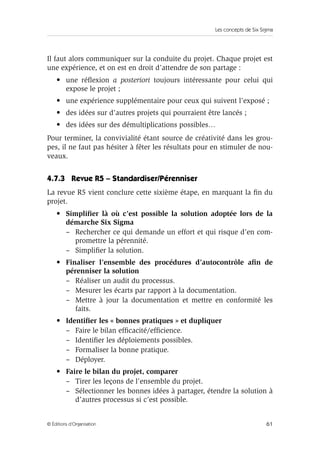 Les concepts de Six Sigma
61
© Éditions d’Organisation
Il faut alors communiquer sur la conduite du projet. Chaque projet est
une expérience, et on est en droit d’attendre de son partage :
• une réflexion a posteriori toujours intéressante pour celui qui
expose le projet ;
• une expérience supplémentaire pour ceux qui suivent l’exposé ;
• des idées sur d’autres projets qui pourraient être lancés ;
• des idées sur des démultiplications possibles…
Pour terminer, la convivialité étant source de créativité dans les grou-
pes, il ne faut pas hésiter à fêter les résultats pour en stimuler de nou-
veaux.
4.7.3 Revue R5 – Standardiser/Pérenniser
La revue R5 vient conclure cette sixième étape, en marquant la fin du
projet.
• Simplifier là où c’est possible la solution adoptée lors de la
démarche Six Sigma
– Rechercher ce qui demande un effort et qui risque d’en com-
promettre la pérennité.
– Simplifier la solution.
• Finaliser l’ensemble des procédures d’autocontrôle afin de
pérenniser la solution
– Réaliser un audit du processus.
– Mesurer les écarts par rapport à la documentation.
– Mettre à jour la documentation et mettre en conformité les
faits.
• Identifier les « bonnes pratiques » et dupliquer
– Faire le bilan efficacité/efficience.
– Identifier les déploiements possibles.
– Formaliser la bonne pratique.
– Déployer.
• Faire le bilan du projet, comparer
– Tirer les leçons de l’ensemble du projet.
– Sélectionner les bonnes idées à partager, étendre la solution à
d’autres processus si c’est possible.
 