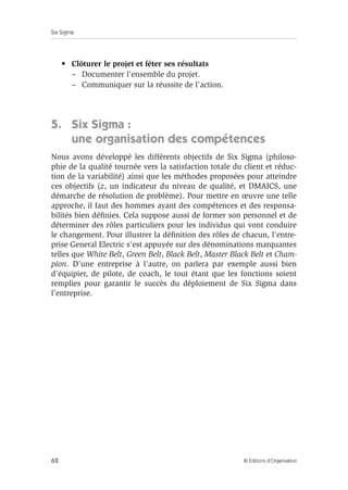 Six Sigma
62 © Éditions d’Organisation
• Clôturer le projet et fêter ses résultats
– Documenter l’ensemble du projet.
– Communiquer sur la réussite de l’action.
5. Six Sigma :
une organisation des compétences
Nous avons développé les différents objectifs de Six Sigma (philoso-
phie de la qualité tournée vers la satisfaction totale du client et réduc-
tion de la variabilité) ainsi que les méthodes proposées pour atteindre
ces objectifs (z, un indicateur du niveau de qualité, et DMAICS, une
démarche de résolution de problème). Pour mettre en œuvre une telle
approche, il faut des hommes ayant des compétences et des responsa-
bilités bien définies. Cela suppose aussi de former son personnel et de
déterminer des rôles particuliers pour les individus qui vont conduire
le changement. Pour illustrer la définition des rôles de chacun, l’entre-
prise General Electric s’est appuyée sur des dénominations marquantes
telles que White Belt, Green Belt, Black Belt, Master Black Belt et Cham-
pion. D’une entreprise à l’autre, on parlera par exemple aussi bien
d’équipier, de pilote, de coach, le tout étant que les fonctions soient
remplies pour garantir le succès du déploiement de Six Sigma dans
l’entreprise.
 