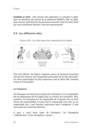 Six Sigma
64 © Éditions d’Organisation
Conduite et suivi : cette couche très applicative va consister à appli-
quer les décisions qui sortent de la démarche DMAICS. Elle va impli-
quer tous les opérationnels du processus concerné, dont les Green Belts
qui sont notamment destinés à être des opérationnels.
5.2 Les différents rôles
Figure 2.24 – Les rôles dans une organisation Six Sigma
Pour être efficace, Six Sigma s’organise autour de plusieurs personnes
clés qui ont chacune une compétence particulière et un rôle particulier.
Les deux personnages les plus importants sont le Black Belt (ceinture
noire) et le Champion.
Le Champion
Un Champion est choisi par le patron de l’entreprise. Il a la responsabi-
lité du déploiement de Six Sigma dans un secteur de l’entreprise. Typi-
quement, un Champion est un responsable de l’exécutif avec un haut
niveau de responsabilité. Ce peut être le responsable d’un site, ou un
responsable qui a une fonction importante dans l’entreprise. Il doit
faire partie du comité de direction.
Il peut y avoir deux types de Champion : les Champions
« déploiement » et les Champions « projet ».
Groupe projet
dirigé par un
« Black Belt »
Master Black Belt
Champion
 