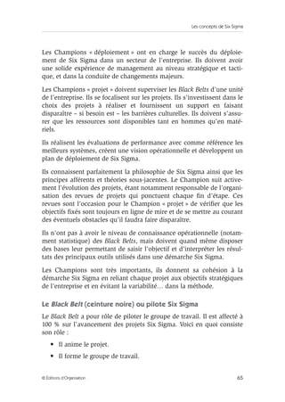 Les concepts de Six Sigma
65
© Éditions d’Organisation
Les Champions « déploiement » ont en charge le succès du déploie-
ment de Six Sigma dans un secteur de l’entreprise. Ils doivent avoir
une solide expérience de management au niveau stratégique et tacti-
que, et dans la conduite de changements majeurs.
Les Champions « projet » doivent superviser les Black Belts d’une unité
de l’entreprise. Ils se focalisent sur les projets. Ils s’investissent dans le
choix des projets à réaliser et fournissent un support en faisant
disparaître – si besoin est – les barrières culturelles. Ils doivent s’assu-
rer que les ressources sont disponibles tant en hommes qu’en maté-
riels.
Ils réalisent les évaluations de performance avec comme référence les
meilleurs systèmes, créent une vision opérationnelle et développent un
plan de déploiement de Six Sigma.
Ils connaissent parfaitement la philosophie de Six Sigma ainsi que les
principes afférents et théories sous-jacentes. Le Champion suit active-
ment l’évolution des projets, étant notamment responsable de l’organi-
sation des revues de projets qui ponctuent chaque fin d’étape. Ces
revues sont l’occasion pour le Champion « projet » de vérifier que les
objectifs fixés sont toujours en ligne de mire et de se mettre au courant
des éventuels obstacles qu’il faudra faire disparaître.
Ils n’ont pas à avoir le niveau de connaissance opérationnelle (notam-
ment statistique) des Black Belts, mais doivent quand même disposer
des bases leur permettant de saisir l’objectif et d’interpréter les résul-
tats des principaux outils utilisés dans une démarche Six Sigma.
Les Champions sont très importants, ils donnent sa cohésion à la
démarche Six Sigma en reliant chaque projet aux objectifs stratégiques
de l’entreprise et en évitant la variabilité… dans la méthode.
Le Black Belt (ceinture noire) ou pilote Six Sigma
Le Black Belt a pour rôle de piloter le groupe de travail. Il est affecté à
100 % sur l’avancement des projets Six Sigma. Voici en quoi consiste
son rôle :
• Il anime le projet.
• Il forme le groupe de travail.
 
