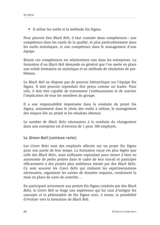Six Sigma
66 © Éditions d’Organisation
• Il utilise les outils et la méthode Six Sigma.
Pour pouvoir être Black Belt, il faut cumuler deux compétences : une
compétence dans les outils de la qualité, et plus particulièrement dans
les outils statistiques, et une compétence dans le management d’une
équipe.
Réunir ces compétences est relativement rare dans les entreprises. La
formation d’un Black Belt demande en général que l’on mette en place
une solide formation en statistique et en méthode de résolution de pro-
blèmes.
Le Black Belt ne dispose pas de pouvoir hiérarchique sur l’équipe Six
Sigma. Il doit pouvoir cependant être perçu comme un leader. Pour
cela, il doit être capable de transmettre l’enthousiasme et de susciter
l’implication de tous les membres du groupe.
Il a une responsabilité importante dans la conduite du projet Six
Sigma, notamment dans le choix des outils à utiliser, le management
des risques liés au projet et les résultats obtenus.
Le nombre de Black Belts nécessaires à la conduite du changement
dans une entreprise est d’environ de 1 pour 100 employés.
Le Green Belt (ceinture verte)
Les Green Belts sont des employés affectés sur un projet Six Sigma
pour une partie de leur temps. La formation reçue est plus légère que
celle des Black Belts, mais suffisante cependant pour mener à bien en
autonomie de petits projets dans le cadre de leur travail et participer
efficacement à des projets plus ambitieux menés par des Black Belts.
Ce sont souvent les Green Belts qui réalisent les expérimentations
nécessaires, organisent les saisies de données requises, conduisent la
mise en place de carte de contrôle…
En participant activement aux projets Six Sigma conduits par des Black
Belts, le Green Belt se forge une expérience qui lui vaut d’intégrer les
concepts et la philosophie de Six Sigma avec, à terme, la possibilité
d’évoluer vers la formation de Black Belt.
 