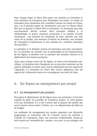 Les concepts de Six Sigma
69
© Éditions d’Organisation
Pour chaque étape, le Black Belt passe une semaine en formation et
trois semaines en entreprise pour développer son projet. Le temps en
entreprise peut néanmoins être considéré comme un temps de forma-
tion, car le premier projet est étroitement suivi par un Master Black
Belt qui va épauler le Black Belt en formation. La formation peut être
succinctement décrite comme deux semaines dédiées à la
méthodologie et quatre semaines consacrées à la maîtrise d’outils
statistiques : une semaine de statistique de base associée aux sept
outils de la qualité, une semaine d’analyse de données, une semaine
de conception d’expériences et une semaine de « maîtrise statistique
des procédés ».
La première et la dernière session de formation sont plus conceptuel-
les. La première est orientée vers la philosophie et les fondamentaux
de Six Sigma, la dernière vers le maintien des résultats obtenus et le
déploiement des bonnes pratiques.
Ainsi, pour chaque acteur de Six Sigma, on trouve une formation spé-
cifique. La formation des Champions est un peu plus restreinte sur les
aspects méthodes et outils, mais couvre néanmoins tous les aspects de
l’approche. La formation de Green Belt couvre également tous les
aspects de la démarche mais en se restreignant aux outils de base.
6. Six Sigma un management par projet
6.1 Le management par projets
Pour gérer le déploiement de Six Sigma dans une entreprise, il faut être
capable de gérer en parallèle de nombreux projets. Si cette gestion
n’est pas formalisée, il y a fort à parier que la plupart des projets qui
seront lancés seront voués à l’échec, ou à un dépassement de délai ou
de budget.
Les méthodes de management par projets apportent une démarche
pragmatique et transverse afin de s’assurer qu’on les maîtrise à
l’échelle de l’entreprise. Dans une structure traditionnelle, lorsqu’on
fait le point sur l’ensemble des « projets » en cours, on en consigne vite
 