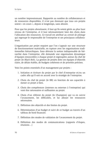 Six Sigma
70 © Éditions d’Organisation
un nombre impressionnant. Rapportés au nombre de collaborateurs et
de ressources disponibles, il n’est pas étonnant que tous ces projets
soient « en cours », depuis si longtemps, sans aboutir.
Pour que les projets aboutissent, il faut qu’ils soient gérés au plus haut
niveau de l’entreprise, et il faut nécessairement faire des choix dans
l’allocation des ressources. Ce travail est attribué au comité de pilotage
qui regroupe le responsable de l’entreprise et ses principaux collabora-
teurs.
L’organisation par projet requiert que l’on s’appuie sur une structure
de fonctionnement matricielle, en rupture avec les organisations tradi-
tionnelles hiérarchiques. Sans détruire la notion indispensable de hié-
rarchie dans l’entreprise, elle demande une organisation dynamique
d’équipes renouvelées à chaque projet et regroupées autour du chef de
projet (le Black Belt). La gestion de projets dote ces équipes d’objectifs
clairs, de délais établis, de budgets cohérents et de priorités précises.
Voici les points essentiels d’un management par projets :
1. Initiation et écriture du projet par le chef d’entreprise et/ou un
cadre afin qu’il soit en accord avec la stratégie de l’entreprise.
2. Choix du chef de projet (le BB) en fonction de ses capacités à
mener ce projet à bien.
3. Choix des compétences (internes ou externes à l’entreprise) qui
vont être nécessaires et suffisantes au projet.
4. Choix d’un référent du projet (le Champion) qui va en suivre
l’avancement, les difficultés, et lui allouer les ressources
nécessaires.
5. Définition des objectifs et des limites du projet.
6. Détermination d’un budget et suivi de ce budget au travers d’un
tableau de bord financier.
7. Définition des modes de validation de l’avancement du projet.
8. Définition des modes de communications (rapports d’étapes,
réunions…)
 