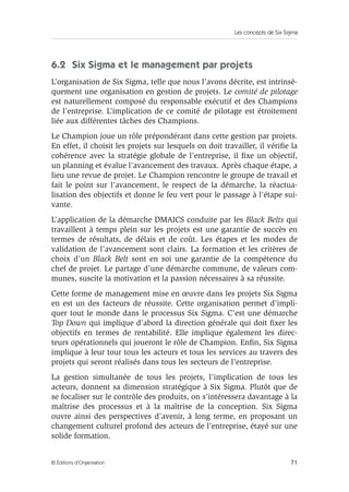 Les concepts de Six Sigma
71
© Éditions d’Organisation
6.2 Six Sigma et le management par projets
L’organisation de Six Sigma, telle que nous l’avons décrite, est intrinsè-
quement une organisation en gestion de projets. Le comité de pilotage
est naturellement composé du responsable exécutif et des Champions
de l’entreprise. L’implication de ce comité de pilotage est étroitement
liée aux différentes tâches des Champions.
Le Champion joue un rôle prépondérant dans cette gestion par projets.
En effet, il choisit les projets sur lesquels on doit travailler, il vérifie la
cohérence avec la stratégie globale de l’entreprise, il fixe un objectif,
un planning et évalue l’avancement des travaux. Après chaque étape, a
lieu une revue de projet. Le Champion rencontre le groupe de travail et
fait le point sur l’avancement, le respect de la démarche, la réactua-
lisation des objectifs et donne le feu vert pour le passage à l’étape sui-
vante.
L’application de la démarche DMAICS conduite par les Black Belts qui
travaillent à temps plein sur les projets est une garantie de succès en
termes de résultats, de délais et de coût. Les étapes et les modes de
validation de l’avancement sont clairs. La formation et les critères de
choix d’un Black Belt sont en soi une garantie de la compétence du
chef de projet. Le partage d’une démarche commune, de valeurs com-
munes, suscite la motivation et la passion nécessaires à sa réussite.
Cette forme de management mise en œuvre dans les projets Six Sigma
en est un des facteurs de réussite. Cette organisation permet d’impli-
quer tout le monde dans le processus Six Sigma. C’est une démarche
Top Down qui implique d’abord la direction générale qui doit fixer les
objectifs en termes de rentabilité. Elle implique également les direc-
teurs opérationnels qui joueront le rôle de Champion. Enfin, Six Sigma
implique à leur tour tous les acteurs et tous les services au travers des
projets qui seront réalisés dans tous les secteurs de l’entreprise.
La gestion simultanée de tous les projets, l’implication de tous les
acteurs, donnent sa dimension stratégique à Six Sigma. Plutôt que de
se focaliser sur le contrôle des produits, on s’intéressera davantage à la
maîtrise des processus et à la maîtrise de la conception. Six Sigma
ouvre ainsi des perspectives d’avenir, à long terme, en proposant un
changement culturel profond des acteurs de l’entreprise, étayé sur une
solide formation.
 
