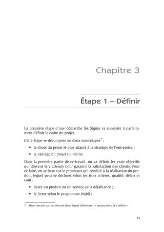 73
Chapitre 3
Étape 1 – Définir
La première étape d’une démarche Six Sigma va consister à parfaite-
ment définir le cadre du projet.
Cette étape se décompose en deux sous-étapes7 :
• le choix du projet le plus adapté à la stratégie de l’entreprise ;
• le cadrage du projet lui-même.
Dans la première partie de ce travail, on va définir les vrais objectifs
qui doivent être atteints pour garantir la satisfaction des clients. Pour
ce faire, on se base sur le processus qui conduit à la réalisation du pro-
duit, lequel peut se décliner selon les trois critères, qualité, délais et
coût :
• livrer un produit ou un service sans défaillance ;
• le livrer selon le programme établi ;
7. Dans certains cas, on dissocie deux étapes différentes : « reconnaître » et « définir ».
 