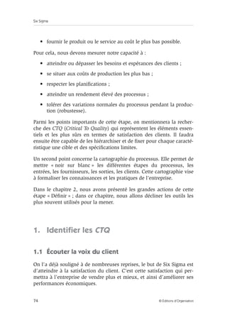 Six Sigma
74 © Éditions d’Organisation
• fournir le produit ou le service au coût le plus bas possible.
Pour cela, nous devons mesurer notre capacité à :
• atteindre ou dépasser les besoins et espérances des clients ;
• se situer aux coûts de production les plus bas ;
• respecter les planifications ;
• atteindre un rendement élevé des processus ;
• tolérer des variations normales du processus pendant la produc-
tion (robustesse).
Parmi les points importants de cette étape, on mentionnera la recher-
che des CTQ (Critical To Quality) qui représentent les éléments essen-
tiels et les plus sûrs en termes de satisfaction des clients. Il faudra
ensuite être capable de les hiérarchiser et de fixer pour chaque caracté-
ristique une cible et des spécifications limites.
Un second point concerne la cartographie du processus. Elle permet de
mettre « noir sur blanc » les différentes étapes du processus, les
entrées, les fournisseurs, les sorties, les clients. Cette cartographie vise
à formaliser les connaissances et les pratiques de l’entreprise.
Dans le chapitre 2, nous avons présenté les grandes actions de cette
étape « Définir » ; dans ce chapitre, nous allons décliner les outils les
plus souvent utilisés pour la mener.
1. Identifier les CTQ
1.1 Écouter la voix du client
On l’a déjà souligné à de nombreuses reprises, le but de Six Sigma est
d’atteindre à la satisfaction du client. C’est cette satisfaction qui per-
mettra à l’entreprise de vendre plus et mieux, et ainsi d’améliorer ses
performances économiques.
 