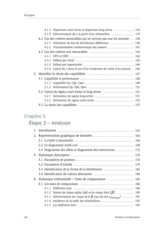 Six Sigma
VIII © Éditions d’Organisation
4.1.3 Dispersion court terme et dispersion long terme .................................... 133
4.1.4 Détermination du z à partir d’un échantillon ......................................... 135
4.2 Cas des critères mesurables qui ne suivent pas une loi normale ....... 138
4.2.1 Utilisation de lois de distribution différentes ........................................... 138
4.2.2 Transformation mathématique des valeurs .............................................. 141
4.3 Cas des critères non mesurables ................................................................................ 142
4.3.1 DPU et DPO ................................................................................................................. 142
4.3.2 Défaut par Unité ....................................................................................................... 143
4.3.3 Défaut par opportunité ......................................................................................... 144
4.3.4 Calcul du z dans le cas d’un rendement de sortie d’un process .... 145
5. Identifier la chute des capabilités .................................................................................... 147
5.1 Capabilité et performance ............................................................................................... 148
5.1.1 Capabilité Cp, Cpk, Cpm ...................................................................................... 148
5.1.2 Performance Pp, Ppk, Ppm .................................................................................. 151
5.2 Calcul du sigma court terme et long terme ........................................................ 151
5.2.1 Estimation du sigma long terme ...................................................................... 151
5.2.2 Estimation du sigma court terme .................................................................... 152
5.3 La chute des capabilités ................................................................................................... 157
Chapitre 5
Étape 3 – Analyser
1. Introduction ...................................................................................................................................... 163
2. Représentation graphique de données ........................................................................ 166
2.1 La boîte à moustache ......................................................................................................... 166
2.2 Le diagramme multi-vari ................................................................................................. 168
2.3 Diagramme des effets et diagramme des interactions ................................. 172
3. Statistique descriptive ............................................................................................................... 174
3.1 Paramètres de position ..................................................................................................... 176
3.2 Paramètres d’échelle .......................................................................................................... 179
3.3 Identification de la forme de la distribution ...................................................... 182
3.4 Identification de valeurs aberrantes ........................................................................ 184
4. Statistique inférentielle – Tests de comparaison ................................................. 185
4.1 Les tests de comparaison ................................................................................................ 186
4.1.1 Différents tests ........................................................................................................... 186
4.1.2 Notion de risque alpha (α) et de risque bêta (β) ................................ 190
4.1.3 Détermination du risque α et β (cas du test zthéorique) ...................... 191
4.1.4 Incidence de la taille des échantillons .......................................................... 192
4.1.5 Les différents tests ................................................................................................... 195
 