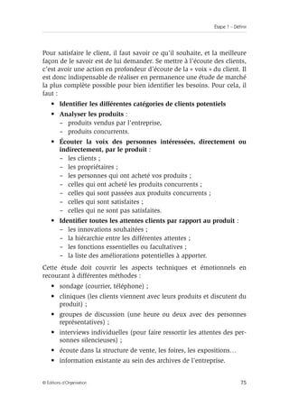 Étape 1 – Définir
75
© Éditions d’Organisation
Pour satisfaire le client, il faut savoir ce qu’il souhaite, et la meilleure
façon de le savoir est de lui demander. Se mettre à l’écoute des clients,
c’est avoir une action en profondeur d’écoute de la « voix » du client. Il
est donc indispensable de réaliser en permanence une étude de marché
la plus complète possible pour bien identifier les besoins. Pour cela, il
faut :
• Identifier les différentes catégories de clients potentiels
• Analyser les produits :
– produits vendus par l’entreprise,
– produits concurrents.
• Écouter la voix des personnes intéressées, directement ou
indirectement, par le produit :
– les clients ;
– les propriétaires ;
– les personnes qui ont acheté vos produits ;
– celles qui ont acheté les produits concurrents ;
– celles qui sont passées aux produits concurrents ;
– celles qui sont satisfaites ;
– celles qui ne sont pas satisfaites.
• Identifier toutes les attentes clients par rapport au produit :
– les innovations souhaitées ;
– la hiérarchie entre les différentes attentes ;
– les fonctions essentielles ou facultatives ;
– la liste des améliorations potentielles à apporter.
Cette étude doit couvrir les aspects techniques et émotionnels en
recourant à différentes méthodes :
• sondage (courrier, téléphone) ;
• cliniques (les clients viennent avec leurs produits et discutent du
produit) ;
• groupes de discussion (une heure ou deux avec des personnes
représentatives) ;
• interviews individuelles (pour faire ressortir les attentes des per-
sonnes silencieuses) ;
• écoute dans la structure de vente, les foires, les expositions…
• information existante au sein des archives de l’entreprise.
 