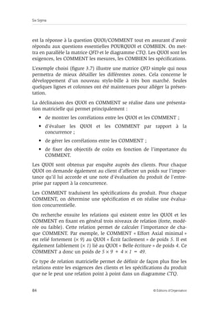 Six Sigma
84 © Éditions d’Organisation
est la réponse à la question QUOI/COMMENT tout en assurant d’avoir
répondu aux questions essentielles POURQUOI et COMBIEN. On met-
tra en parallèle la matrice QFD et le diagramme CTQ. Les QUOI sont les
exigences, les COMMENT les mesures, les COMBIEN les spécifications.
L’exemple choisi (figure 3.7) illustre une matrice QFD simple qui nous
permettra de mieux détailler les différentes zones. Cela concerne le
développement d’un nouveau stylo-bille à très bon marché. Seules
quelques lignes et colonnes ont été maintenues pour alléger la présen-
tation.
La déclinaison des QUOI en COMMENT se réalise dans une présenta-
tion matricielle qui permet principalement :
• de montrer les corrélations entre les QUOI et les COMMENT ;
• d’évaluer les QUOI et les COMMENT par rapport à la
concurrence ;
• de gérer les corrélations entre les COMMENT ;
• de fixer des objectifs de coûts en fonction de l’importance du
COMMENT.
Les QUOI sont obtenus par enquête auprès des clients. Pour chaque
QUOI on demande également au client d’affecter un poids sur l’impor-
tance qu’il lui accorde et une note d’évaluation du produit de l’entre-
prise par rapport à la concurrence.
Les COMMENT traduisent les spécifications du produit. Pour chaque
COMMENT, on détermine une spécification et on réalise une évalua-
tion concurrentielle.
On recherche ensuite les relations qui existent entre les QUOI et les
COMMENT en fixant en général trois niveaux de relation (forte, modé-
rée ou faible). Cette relation permet de calculer l’importance de cha-
que COMMENT. Par exemple, le COMMENT « Effort Axial minimal »
est relié fortement (× 9) au QUOI « Écrit facilement » de poids 5. Il est
également faiblement (× 1) lié au QUOI « Belle écriture » de poids 4. Ce
COMMENT a donc un poids de 5 × 9 + 4 × 1 = 49.
Ce type de relation matricielle permet de définir de façon plus fine les
relations entre les exigences des clients et les spécifications du produit
que ne le peut une relation point à point dans un diagramme CTQ.
 