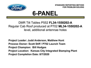 6-PANEL
STANDARD REPORTING METHOD
FOR PROBLEM SOLVING
Project Leader: Judd Anderson, Matthew Hunt
Process Owner: Scott Stiff / P702 Launch Team
Project Champion: Bill Hodges
Project Location: Kansas City Integrated Stamping Plant
Project Completion Date: 8/7/2020
DMR Tilt Tables P552 FL34-1550202-A
Regular Cab Roof produced at P702 ML34-1550202-A
level, additional antennae holes
 