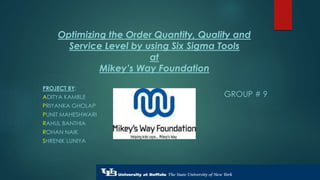 Optimizing the Order Quantity, Quality and 
Service Level by using Six Sigma Tools 
at 
Mikey’s Way Foundation 
PROJECT BY: 
ADITYA KAMBLE 
PRIYANKA GHOLAP 
PUNIT MAHESHWARI 
RAHUL BANTHIA 
ROHAN NAIK 
SHRENIK LUNIYA 
GROUP # 9 
 