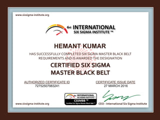 www.sixsigma-institute.org
www.sixsigma-institute.org CEO - International Six Sigma Institute
AUTHORIZED CERTIFICATE ID CERTIFICATE ISSUE DATE
6σ
HAS SUCCESSFULLY COMPLETED SIX SIGMA MASTER BLACK BELT
REQUIREMENTS AND IS AWARDED THE DESIGNATION
CERTIFIED SIX SIGMA
MASTER BLACK BELT
INTERNATIONAL
SIX SIGMA INSTITUTE ™
HEMANT KUMAR
72752507983241 27 MARCH 2016
 