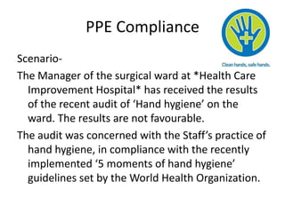 PPE Compliance
Scenario-
The Manager of the surgical ward at *Health Care
  Improvement Hospital* has received the results
  of the recent audit of ‘Hand hygiene’ on the
  ward. The results are not favourable.
The audit was concerned with the Staff’s practice of
  hand hygiene, in compliance with the recently
  implemented ‘5 moments of hand hygiene’
  guidelines set by the World Health Organization.
 