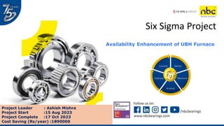 Six Sigma Project
Availability Enhancement of UBH Furnace
Define
Measure
Analyze
Improve
Control
Project Leader : Ashish Mishra
Project Start :15 Aug 2023
Project Complete :17 Oct 2023
Cost Saving (Rs/year) :1890000
 