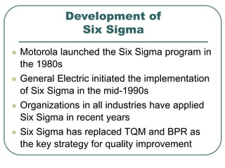 Development of
Six Sigma
 Motorola launched the Six Sigma program in
the 1980s
 General Electric initiated the implementation
of Six Sigma in the mid-1990s
 Organizations in all industries have applied
Six Sigma in recent years
 Six Sigma has replaced TQM and BPR as
the key strategy for quality improvement
 
