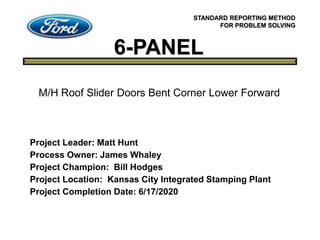 6-PANEL
STANDARD REPORTING METHOD
FOR PROBLEM SOLVING
Project Leader: Matt Hunt
Process Owner: James Whaley
Project Champion: Bill Hodges
Project Location: Kansas City Integrated Stamping Plant
Project Completion Date: 6/17/2020
M/H Roof Slider Doors Bent Corner Lower Forward
 