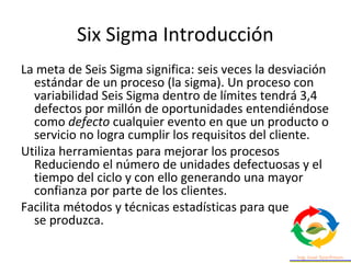 Six Sigma Introducción
La meta de Seis Sigma significa: seis veces la desviación
estándar de un proceso (la sigma). Un proceso con
variabilidad Seis Sigma dentro de límites tendrá 3,4
defectos por millón de oportunidades entendiéndose
como defecto cualquier evento en que un producto o
servicio no logra cumplir los requisitos del cliente.
Utiliza herramientas para mejorar los procesos
Reduciendo el número de unidades defectuosas y el
tiempo del ciclo y con ello generando una mayor
confianza por parte de los clientes.
Facilita métodos y técnicas estadísticas para que esta
se produzca.
 