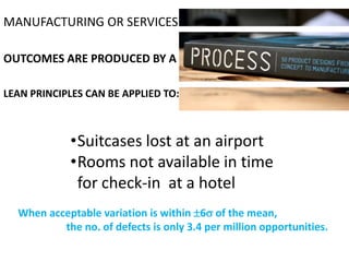 MANUFACTURING OR SERVICES

OUTCOMES ARE PRODUCED BY A

LEAN PRINCIPLES CAN BE APPLIED TO:



            •Suitcases lost at an airport
            •Rooms not available in time
             for check-in at a hotel
  When acceptable variation is within 6 of the mean,
          the no. of defects is only 3.4 per million opportunities.
 
